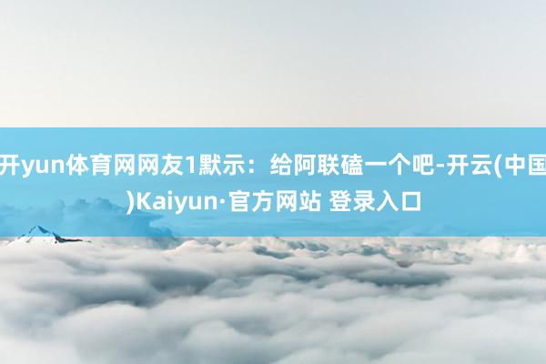 开yun体育网网友1默示：给阿联磕一个吧-开云(中国)Kaiyun·官方网站 登录入口